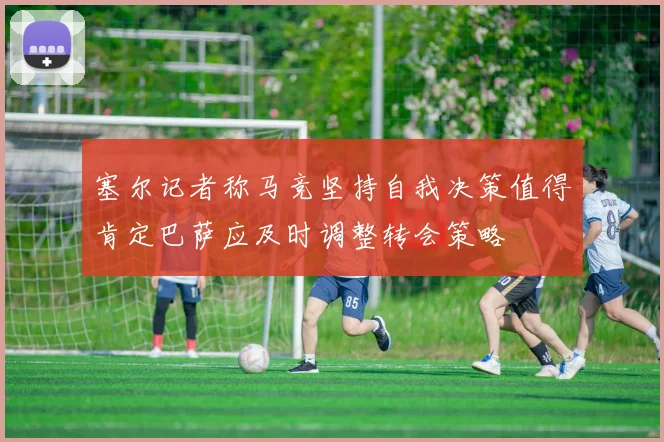 塞尔记者称马竞坚持自我决策值得肯定巴萨应及时调整转会策略
