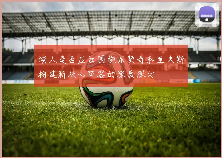 湖人是否应该围绕东契奇和里夫斯构建新核心阵容的深度探讨