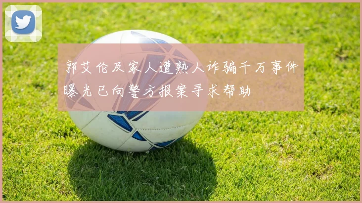 郭艾伦及家人遭熟人诈骗千万事件曝光已向警方报案寻求帮助