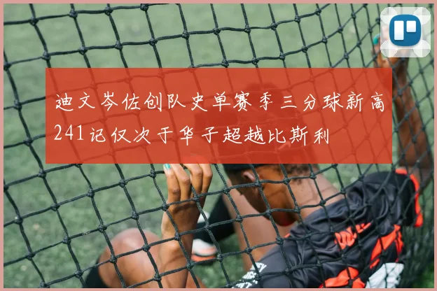 迪文岑佐创队史单赛季三分球新高241记仅次于华子超越比斯利