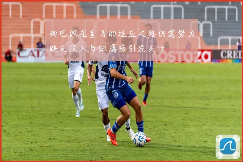 姆巴佩在皇马的适应之路仍需努力缺乏投入与归属感引发关注