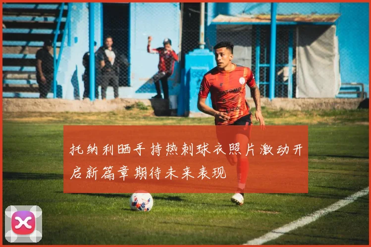 托纳利晒手持热刺球衣照片激动开启新篇章期待未来表现