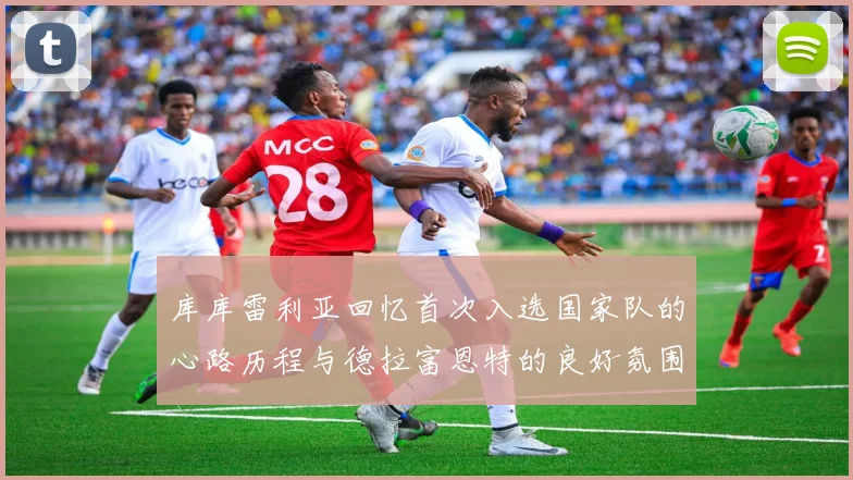 库库雷利亚回忆首次入选国家队的心路历程与德拉富恩特的良好氛围