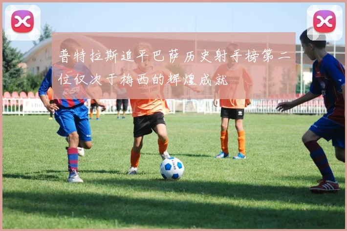普特拉斯追平巴萨历史射手榜第二位仅次于梅西的辉煌成就