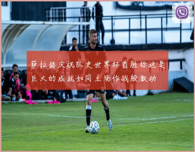 萨拉赫庆祝队史世界杯首胜称这是巨大的成就如同主场作战般激动