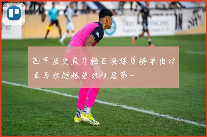 西甲历史最年轻百场球员榜单出炉亚马尔超越劳尔位居第一