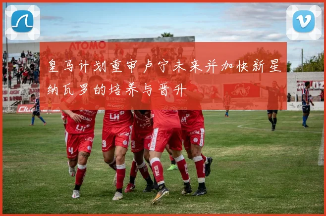 皇马计划重审卢宁未来并加快新星纳瓦罗的培养与晋升