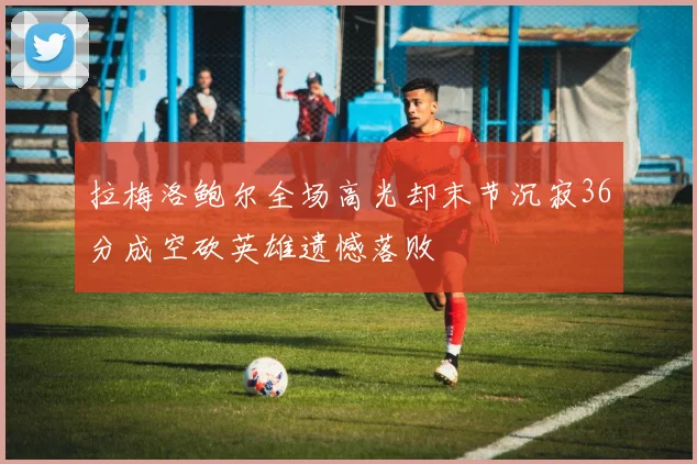 拉梅洛鲍尔全场高光却末节沉寂36分成空砍英雄遗憾落败