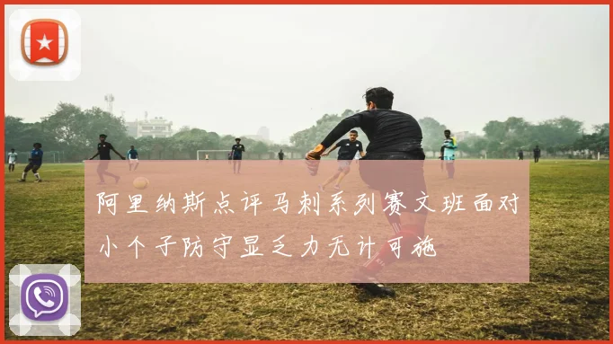 阿里纳斯点评马刺系列赛文班面对小个子防守显乏力无计可施