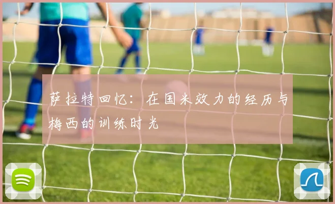 萨拉特回忆：在国米效力的经历与梅西的训练时光
