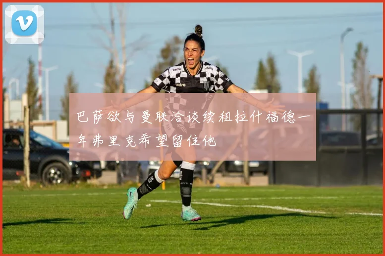 巴萨欲与曼联洽谈续租拉什福德一年弗里克希望留住他