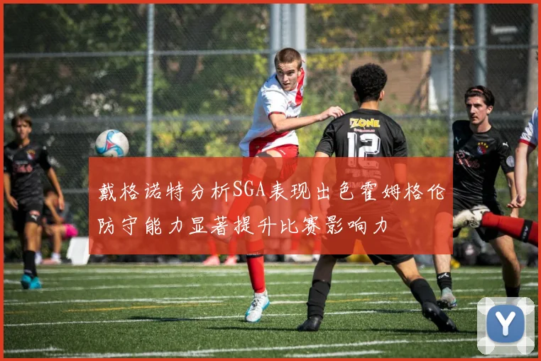 戴格诺特分析SGA表现出色霍姆格伦防守能力显著提升比赛影响力
