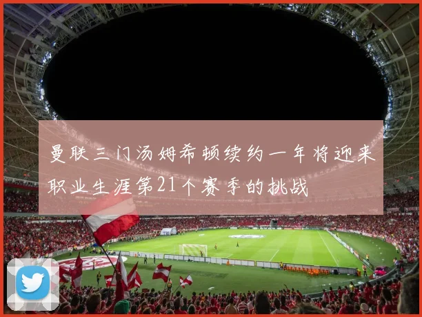 曼联三门汤姆希顿续约一年将迎来职业生涯第21个赛季的挑战