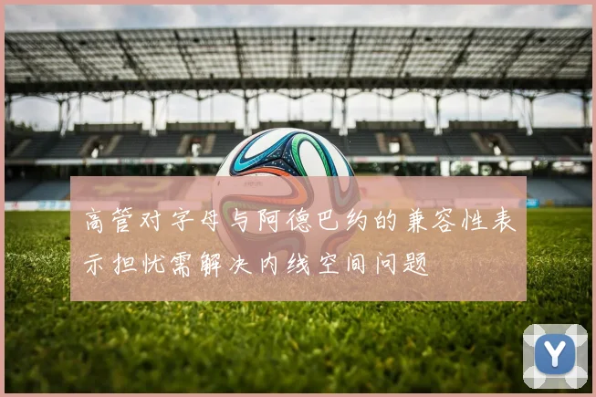 高管对字母与阿德巴约的兼容性表示担忧需解决内线空间问题